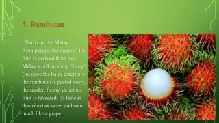 5. Rambutan
Native to the Malay
Archipelago, the name of this
fruit is derived from the
Malay word meaning “hairy“.
But once the hairy exterior of
the rambutan is peeled away,
the tender, fleshy, delicious
fruit is revealed. Its taste is
described as sweet and sour,
much like a grape.
 