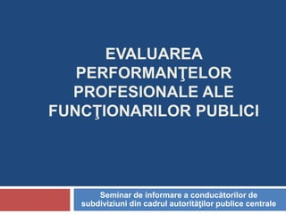 EVALUAREA
PERFORMANŢELOR
PROFESIONALE ALE
FUNCŢIONARILOR PUBLICI
Seminar de informare a conducătorilor de
subdiviziuni din cadrul autorităţilor publice centrale
 