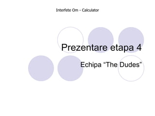 Prezentare etapa 4 Echipa “The Dudes” Interfete Om - Calculator 