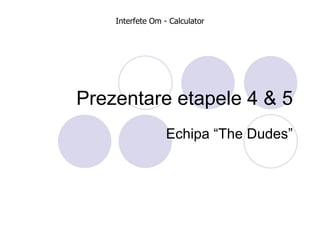 Prezentare etapele 4 & 5 Echipa “The Dudes” Interfete Om - Calculator 