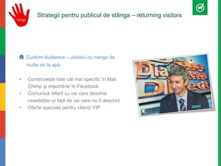 Strategii pentru publicul de stânga – returning visitors 
Custom Audience – ulciorul nu merge de 
multe ori la apă 
• Construiește liste cât mai specific în Mail 
Chimp și importă-le în Facebook 
• Comunică diferit cu cei care deschid 
newsletter-ul față de cei care nu îl deschid 
• Oferte speciale pentru clienții VIP 
 