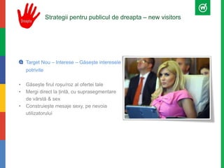 Strategii pentru publicul de dreapta – new visitors 
Target Nou – Interese – Găsește interesele 
potrivite 
• Găsește firul roșu/roz al ofertei tale 
• Mergi direct la țintă, cu suprasegmentare 
de vărstă & sex 
• Construiește mesaje sexy, pe nevoia 
utilizatorului 
 