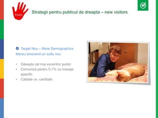 Strategii pentru publicul de dreapta – new visitors 
Target Nou – More Demographics 
Mereu binevenit un suflu nou 
• Găsește cel mai excentric public 
• Comunică pentru 0.1% cu mesaje 
specific 
• Calitate vs. cantitate 
 