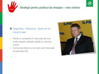 Strategii pentru publicul de dreapta – new visitors 
Target Nou – Behaviors - Dacă vrei să 
mergi la sigur 
• Pentru o campanie în care poți știi mai 
multe despre utilizator decât un serviciu 
secret 
• Comunică direct cu cei care sunt interesați 
de pachetul tău 
 