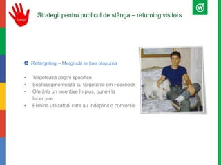 Strategii pentru publicul de stânga – returning visitors 
Retargeting – Mergi cât te ține plapuma 
• Targetează pagini specifice 
• Suprasegmentează cu targetările din Facebook 
• Oferă-le un incentive în plus, pune-i la 
încercare 
• Elimină utilizatorii care au îndeplinit o conversie 
 