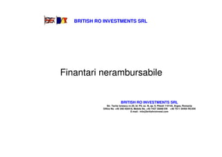 BRITISH RO INVESTMENTS SRL




Finantari nerambursabile


                            BRITISH RO INVESTMENTS SRL
                Str. Tache Ionescu nr.25, bl. P3, sc. B, ap. 9, Pitesti 110143, Arges, Romania
             Office No. +40 348 430418, Mobile No. +40 7437 35669 EN +40 7511 54454 RO/EN
                                     E-mail: info@britishroinvest.com
 