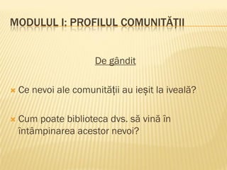 MODULUL I: PROFILUL COMUNITĂȚII
De gândit
 Ce nevoi ale comunității au ieșit la iveală?
 Cum poate biblioteca dvs. să vină în
întâmpinarea acestor nevoi?
 