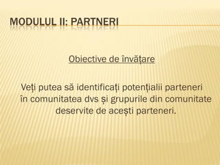 MODULUL II: PARTNERI
Obiective de învățare
Veți putea să identificați potențialii parteneri
în comunitatea dvs și grupurile din comunitate
deservite de acești parteneri.
 