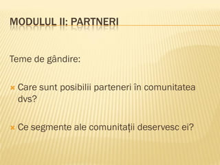 MODULUL II: PARTNERI
Teme de gândire:
 Care sunt posibilii parteneri în comunitatea
dvs?
 Ce segmente ale comunitații deservesc ei?
 