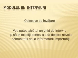 MODULUL III: INTERVIURI
Obiective de învățare
Veți putea alcătui un ghid de interviu
și să în folosiți pentru a alfa despre nevoile
comunității de la informatorii importanți.
 
