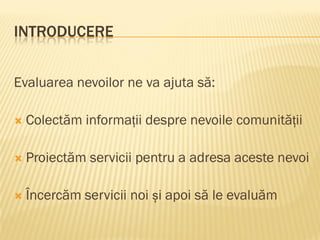 INTRODUCERE
Evaluarea nevoilor ne va ajuta să:
 Colectăm informații despre nevoile comunității
 Proiectăm servicii pentru a adresa aceste nevoi
 Încercăm servicii noi și apoi să le evaluăm
 