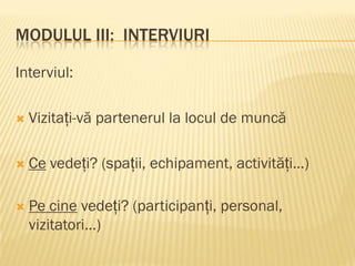 MODULUL III: INTERVIURI
Interviul:
 Vizitați-vă partenerul la locul de muncă
 Ce vedeți? (spații, echipament, activități…)
 Pe cine vedeți? (participanți, personal,
vizitatori…)
 