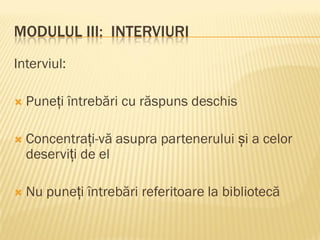 MODULUL III: INTERVIURI
Interviul:
 Puneți întrebări cu răspuns deschis
 Concentrați-vă asupra partenerului și a celor
deserviți de el
 Nu puneți întrebări referitoare la bibliotecă
 