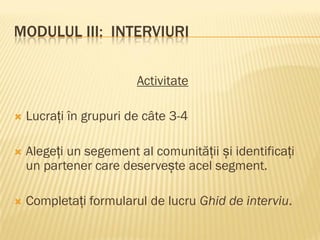 MODULUL III: INTERVIURI
Activitate
 Lucrați în grupuri de câte 3-4
 Alegeți un segement al comunității și identificați
un partener care deservește acel segment.
 Completați formularul de lucru Ghid de interviu.
 