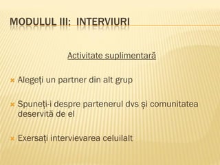 MODULUL III: INTERVIURI
Activitate suplimentară
 Alegeți un partner din alt grup
 Spuneți-i despre partenerul dvs și comunitatea
deservită de el
 Exersați intervievarea celuilalt
 