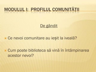 MODULUL I: PROFILUL COMUNITĂȚII
De gândit
 Ce nevoi comunitare au ieșit la iveală?
 Cum poate biblioteca să vină în întâmpinarea
acestor nevoi?
 