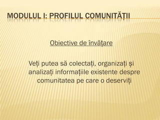 MODULUL I: PROFILUL COMUNITĂȚII
Obiective de învățare
Veți putea să colectați, organizați și
analizați informațiile existente despre
comunitatea pe care o deserviți
 