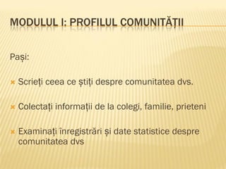 MODULUL I: PROFILUL COMUNITĂȚII
Pași:
 Scrieți ceea ce știți despre comunitatea dvs.
 Colectați informații de la colegi, familie, prieteni
 Examinați înregistrări și date statistice despre
comunitatea dvs
 