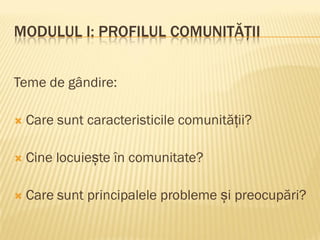 MODULUL I: PROFILUL COMUNITĂȚII
Teme de gândire:
 Care sunt caracteristicile comunității?
 Cine locuiește în comunitate?
 Care sunt principalele probleme și preocupări?
 