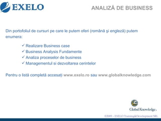 ANALIZĂ DE BUSINESS Din portofoliul de cursuri pe care le putem oferi (rom â n ă   ş i englez ă ) putem   enumera: Realizare Business case Business Analysis Fundamente Analiza proceselor de business Managementul si dezvoltarea cerintelor Pentru o listă completă accesaţi  www.exelo.ro  sau  www.globalknowledge.com 