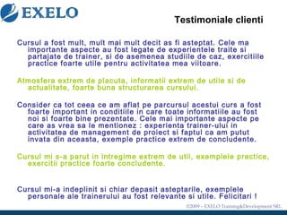 Testimoniale clienti Cursul a fost mult, mult mai mult decit as fi asteptat. Cele ma importante aspecte au fo s t legate de experientele traite si partajate de trainer, si de asemenea studiile de caz, exercitiile practice foarte utile pentru activitatea mea viitoare.   Atmosfera extrem de placuta, informatii extrem de utile si de actualitate, foarte buna structurarea cursului. Consider ca tot ceea ce am aflat pe parcursul acestui curs a fost foarte important in conditiile in care toate informatiile au fost noi si foarte bine prezentate. Cele mai importante aspecte pe care as vrea sa le mentionez : experienta trainer-ului in activitatea de management de proiect si faptul ca am putut invata din aceasta, exemple practice extrem de concludente. Cursul mi s-a parut in intregime extrem de util, exemplele practice, exercitii practice foarte concludente. Cursul mi-a indeplinit si chiar depasit asteptarile, exemplele personale ale trainerului au fost relevante si utile. Felicitari ! 