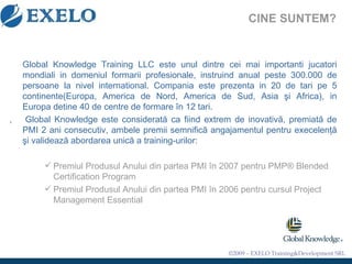 Global Knowledge  Training  LLC este unul dintre cei mai importanti jucatori mondiali in domeniul formarii profesionale, instruind anual peste 300.000 de persoane la nivel international. Compania este prezenta in 20 de tari pe 5 continente(Europa, America de Nord, America de Sud, Asia şi Africa), in Europa detine 40 de centre de formare în 12 tari. ,  Global Knowledge este considerată ca fiind extrem de inovativă,  premiat ă  de PMI 2 ani consecutiv, ambele premii semnific ă  angajamentul pentru execelen ţă   ş i valideaz ă  abordarea unic ă  a training-urilor : Premiul Produsul Anului din partea PMI în 2007 pentru  PMP® Blended Certification Program  Premiul Produsul Anului din partea PMI în 2006 pentru cursul Project Management Essentia l CINE SUNTEM ?   
