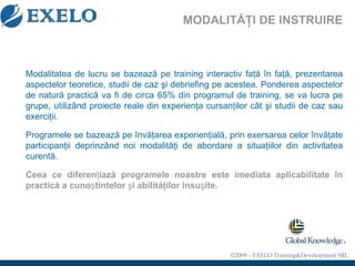 MODALI TĂŢI DE INSTRUIRE Modalitatea de lucru se bazează pe training interactiv faţă în faţă, prezentarea aspectelor teoretice, studii de caz şi debriefing pe acestea. Ponderea aspectelor de natură practică va fi de circa 65% din programul de training , se va lucra pe grupe, utiliz â nd proiecte reale din experien ţ a cursan ţ ilor c â t  ş i studii de caz sau exerci ţ ii. Programele se bazează pe învăţarea experienţială, prin exersarea celor învăţate participanţii deprinzând noi modalităţi de abordare a situaţiilor din activitatea curentă. Ceea ce diferen ţ iaz ă  programele noastre este imediata aplicabilitate  î n practic ă  a cuno ş tintelor  ş i abilit ă ţ ilor  î nsu ş ite.   