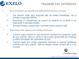 TRAINERII FAC DIFERENŢA Ne concentr ă m pe dezvoltarea aptitudinilor fiec ă rui cursan t : To ţ i trainerii no ş tri  sunt autorizaţi atât de Global Knowledge, cât ş i formatori autoriza ţ i CNFPA Experien ţ a  î n management de proiect de peste10 ani  ş i peste 8 ani experien ţă   î n educa ţ ia adul ţ ilor Succesul fiec ă rui cursant este o prioritate pentru trainerii no ş tri Experien ţ a este adesea cel mai Bun Profesor:   Trainerii no ş tri   combin ă   î n mod armonios transferul de cuno ş tin ţ e, studii de caz, exercitii ,  slide-uri ,  pentru a crea ample oportunit ăţ i de a  î n ţ elege  ş i aplica conceptele din materialele de curs Trainerii no ş tri prin ampla experien ţă  dobindit ă   î n practic ă  faciliteaz ă  schimbul de bune practici  at â t pe direc ţ ia trainer cursant c â t  ş i  î ntre cursan ţ i  
