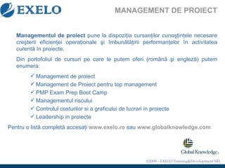 MANAGEMENT DE PROIECT Management ul  de proiect   pune la dispozi ţ ia cursan ţ ilor cuno şţ in ţ ele necesare cre ş terii eficien ţ ei opera ţ ionale  ş i  î mbun ă t ă ţ irii performan ţ elor  î n activitatea curent ă   î n proiecte.  Din portofoliul de cursuri pe care le putem oferi (rom â n ă   ş i englez ă ) putem enumera: Management de proiect Management de Proiect pentru top management PMP Exam Prep Boot Camp Managementul riscului Controlul costurilor si a graficului de lucrari in proiecte Leadership in proiecte Pentru o listă completă accesaţi   www.exelo.ro   sau   www.globalknowledge.com 