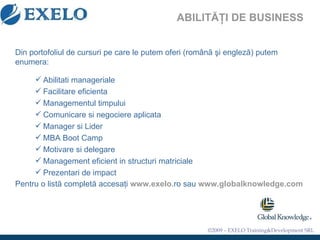 ABILITĂŢI DE BUSINESS Din portofoliul de cursuri pe care le putem oferi (rom â n ă   ş i englez ă ) putem enumera: Abilitati manageriale Facilitare eficienta Managementul timpului Comunicare si negociere aplicata Manager si Lider MBA Boot Camp Motivare si delegare Management eficient in structuri matriciale Prezentari de impact Pentru o listă completă accesaţi  www.exelo .ro sau  www.globalknowledge.com   