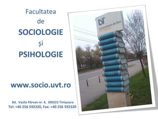 Facultatea
             de
      SOCIOLOGIE
                   și
      PSIHOLOGIE


 www.socio.uvt.ro
  Bd. Vasile Pârvan nr. 4, 300223 Timişoara
Tel: +40 256 592320, Fax: +40 256 592320
 