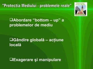 "Protecţia Mediului - problemele reale" Abordare “bottom – up” a problemelor de mediu Gândire globală – acţiune locală Exagerare şi manipulare 