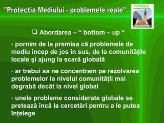 "Protecţia Mediului - problemele reale" Abordarea – “ bottom – up “  pornim de la premisa c ă problemele de mediu încep de jos în sus, de la comunităţile locale şi ajung la scară globală  ar trebui sa ne concentram pe rezolvarea problemelor la nivelul comunităţii mai degrabă decât la nivel global unele probleme considerate globale se pretează încă la cercetări pentru a le putea înţelege 