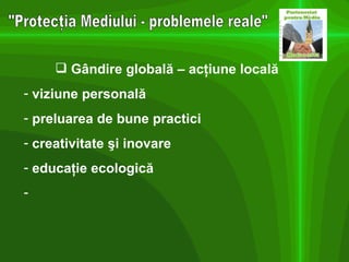 "Protecţia Mediului - problemele reale" Gândire globală – acţiune locală   viziune personală preluarea de bune practici creativitate şi inovare educaţie ecologică 