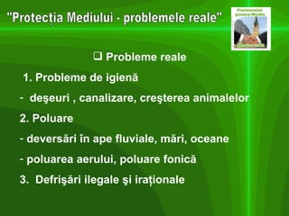 "Protecţia Mediului - problemele reale" Probleme reale 1. Probleme de igienă deşeuri , canalizare, creşterea animalelor 2. Poluare  deversări în ape fluviale, mări, oceane poluarea aerului, poluare fonică 3.  Defrişări ilegale şi iraţionale 