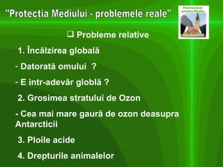 "Protecţia Mediului - problemele reale" Probleme relative 1. Încălzirea globală Datorată omului  ? E intr-adevăr globlă ? 2. Grosimea stratului de Ozon - Cea mai mare gaură de ozon deasupra Antarcticii 3. Ploile acide 4. Drepturile animalelor 