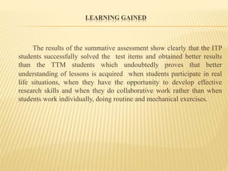 LEARNING GAINED
The results of the summative assessment show clearly that the ITP
students successfully solved the test items and obtained better results
than the TTM students which undoubtedly proves that better
understanding of lessons is acquired when students participate in real
life situations, when they have the opportunity to develop effective
research skills and when they do collaborative work rather than when
students work individually, doing routine and mechanical exercises.
 