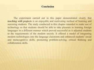 Conclusion
The experiment carried out in this paper demonstrated clearly that
teaching with projects is an enjoyable and motivating method of learning and
assessing students. The study conducted in this chapter intended to make use of
technology so that students should be able to take pleasure in learning foreign
languages in a different manner which proved successful as it adjusted students
to the requirements of the modern society. It offered a model of integrating
modern technologies into the language classroom and enhanced students’ social
and metacognitive skills, promoting problem-solving, critical thinking and
collaboration skills.
 