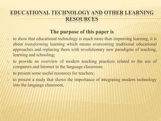 EDUCATIONAL TECHNOLOGY AND OTHER LEARNING
RESOURCES
The purpose of this paper is
 to show that educational technology is much more than improving learning, it is
about transforming learning which means overcoming traditional educational
approaches and replacing them with revolutionary new paradigms of teaching,
learning and schooling;
 to provide an overview of modern teaching practices related to the use of
computers and Internet in the language classroom;
 to present some useful resources for teachers;
 to present a study that shows the importance of integrating modern technology
into the language classroom.
 