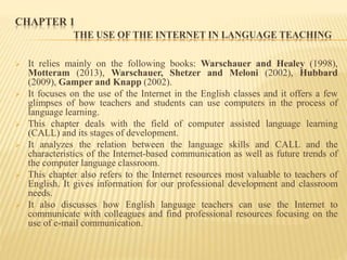 CHAPTER 1
THE USE OF THE INTERNET IN LANGUAGE TEACHING
 It relies mainly on the following books: Warschauer and Healey (1998),
Motteram (2013), Warschauer, Shetzer and Meloni (2002), Hubbard
(2009), Gamper and Knapp (2002).
 It focuses on the use of the Internet in the English classes and it offers a few
glimpses of how teachers and students can use computers in the process of
language learning.
 This chapter deals with the field of computer assisted language learning
(CALL) and its stages of development.
 It analyzes the relation between the language skills and CALL and the
characteristics of the Internet-based communication as well as future trends of
the computer language classroom.
 This chapter also refers to the Internet resources most valuable to teachers of
English. It gives information for our professional development and classroom
needs.
 It also discusses how English language teachers can use the Internet to
communicate with colleagues and find professional resources focusing on the
use of e-mail communication.
 