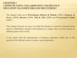 CHAPTER 2
COMMUNICATION, COLLABORATION AND DISTANCE
EDUCATION VIA COMPUTERS AND THE INTERNET
 The chapter relies on in Warschauer, Shetzer & Meloni, (2002), Demiray &
Sever, (2009), Barron (1999), Tibi & Tibi (2009) and O’Lawrence’s study
(2007).
 This chapter focuses on ways in which the Internet is used for communication
and for collaborative projects with students in a single class or across classes in
different parts of the world.
 It also deals with the phenomenon of distance education which due to the
growth of the Internet seems to enjoy a great popularity.
 