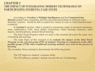 CHAPTER 3
THE IMPACT OF INTEGRATING MODERN TECHNOLOGY ON
PARTICIPATING STUDENTS. CASE STUDY
According to Gardner’s Multiple Intelligences and the Constructivism
theories people learn, remember, perform and understand things in different ways
therefore teachers should be able to exploit the variety of ways in which learners learn
a material.
In Gordon’s opinion, what is needed in classrooms today is increased autonomy,
more collaborative work, more global connections, richer learning resources, more
inquiry, interdisciplinary, project-based learning.
The Intel Teach Program which we used in the research advocates the same view
of learning and teaching.
The main thesis of this research is to evaluate the impact of the Intel Teach
Program on the selected group (ITP) of students’ learning in comparison to the other
parallel group (TTM) where traditional teaching methods were used in the process of
learning.
The secondary theses attempt to demonstrate the following points:
 The ITP improves students’ computer skills.
 The ITP influence students’ attitude towards the use of technology.
 