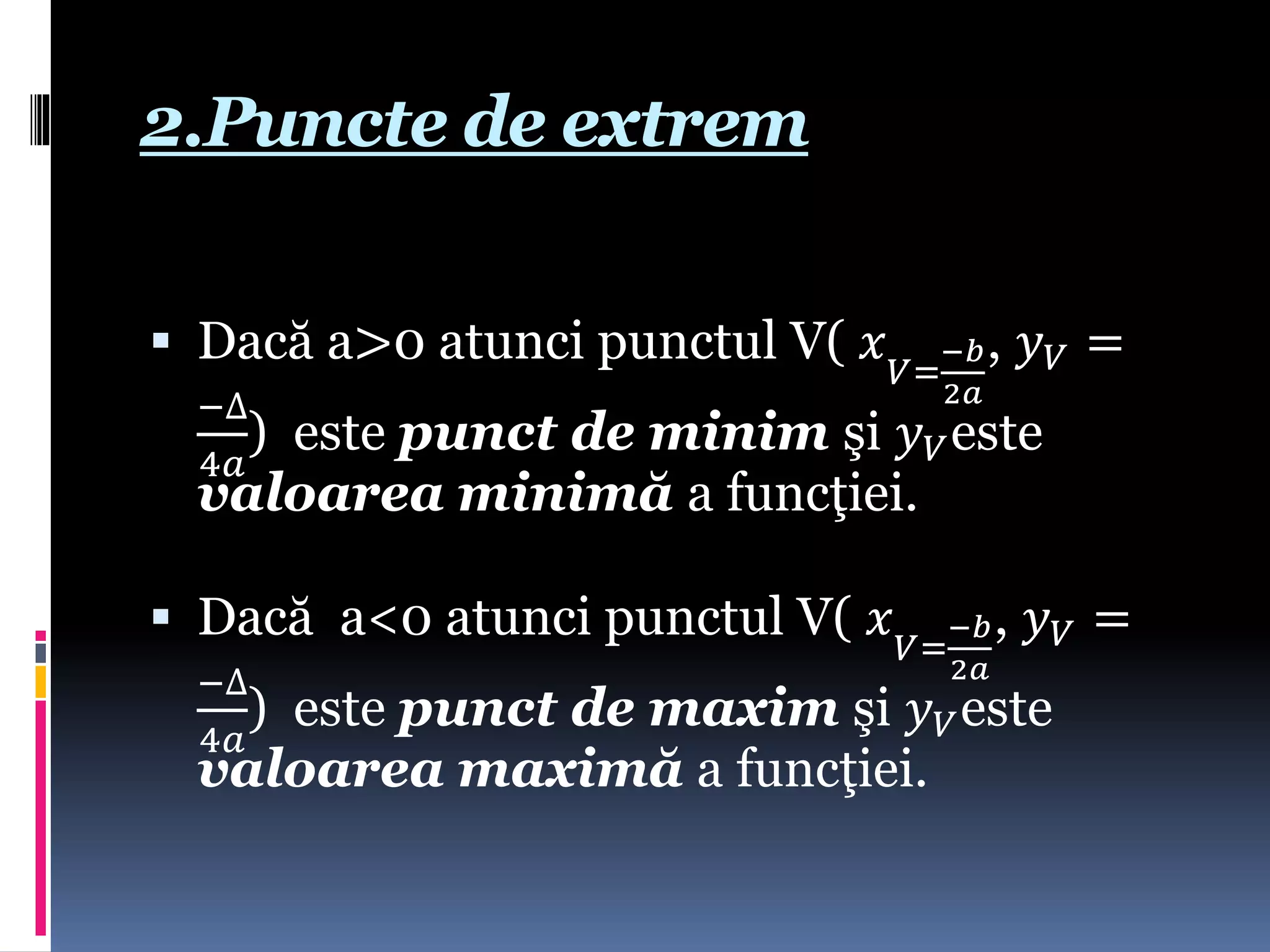 2.Puncte de extrem
 Dacă a>0 atunci punctul V( 𝑥 𝑉=
−𝑏
2𝑎
, 𝑦 𝑉 =
−∆
4𝑎
) este punct de minim şi 𝑦 𝑉este
valoarea minimă a funcţiei.
 Dacă a<0 atunci punctul V( 𝑥 𝑉=
−𝑏
2𝑎
, 𝑦 𝑉 =
−∆
4𝑎
) este punct de maxim şi 𝑦 𝑉este
valoarea maximă a funcţiei.
 