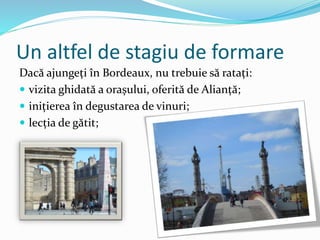 Un altfel de stagiu de formare
Dacă ajungeți în Bordeaux, nu trebuie să ratați:
 vizita ghidată a orașului, oferită de Alianță;
 inițierea în degustarea de vinuri;
 lecția de gătit;
 