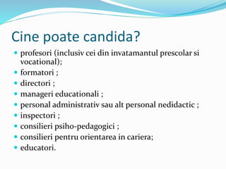 Cine poate candida?
 profesori (inclusiv cei din invatamantul prescolar si
vocational);
 formatori ;
 directori ;
 manageri educationali ;
 personal administrativ sau alt personal nedidactic ;
 inspectori ;
 consilieri psiho-pedagogici ;
 consilieri pentru orientarea in cariera;
 educatori.
 