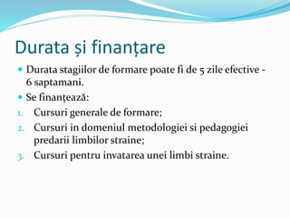 Durata și finanțare
 Durata stagiilor de formare poate fi de 5 zile efective -
6 saptamani.
 Se finanțează:
1. Cursuri generale de formare;
2. Cursuri in domeniul metodologiei si pedagogiei
predarii limbilor straine;
3. Cursuri pentru invatarea unei limbi straine.
 