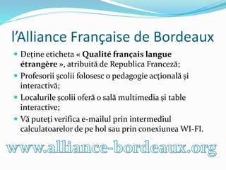 l’Alliance Française de Bordeaux
 Deține eticheta « Qualité français langue
étrangère », atribuită de Republica Franceză;
 Profesorii școlii folosesc o pedagogie acțională și
interactivă;
 Localurile școlii oferă o sală multimedia și table
interactive;
 Vă puteți verifica e-mailul prin intermediul
calculatoarelor de pe hol sau prin conexiunea WI-FI.
 