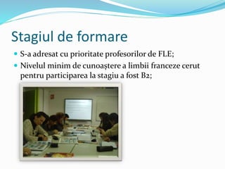 Stagiul de formare
 S-a adresat cu prioritate profesorilor de FLE;
 Nivelul minim de cunoaștere a limbii franceze cerut
pentru participarea la stagiu a fost B2;
 