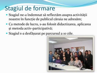 Stagiul de formare
 Stagiul ne-a îndemnat să reflectăm asupra activității
noastre în funcție de publicul căruia ne adresăm;
 Ca metode de lucru, s-au folosit didactizarea, aplicarea
și metoda activ-participativă;
 Stagiul s-a desfășurat pe parcursul a 10 zile.
 