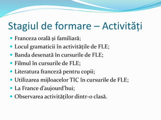 Stagiul de formare – Activități
 Franceza orală și familiară;
 Locul gramaticii în activitățile de FLE;
 Banda desenată în cursurile de FLE;
 Filmul în cursurile de FLE;
 Literatura franceză pentru copii;
 Utilizarea mijloacelor TIC în cursurile de FLE;
 La France d’aujourd’hui;
 Observarea activităților dintr-o clasă.
 